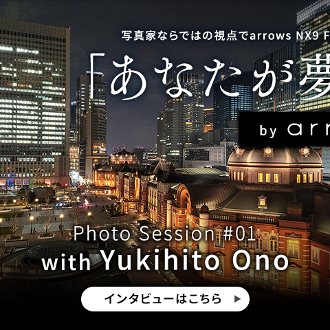 写真家ならではの視点でarrows NX9 F-５２Ａの魅力を語るスペシャルコンテンツ「あなたが夢中な世界」 by arrows Photo Session #01 with Yukihito Onoのインタビューはこちら