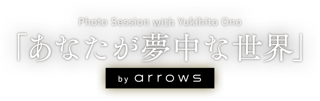 「あなたが夢中な世界」 by arrows ～Photo Session with Yukihito Ono～