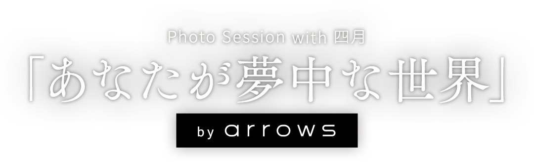 「あなたが夢中な世界」 by arrows ～Photo Session with 四月